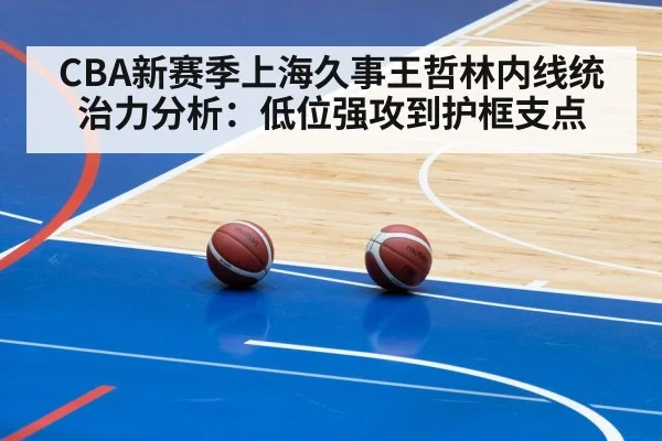 CBA新赛季上海久事王哲林内线统治力分析：低位强攻到护框支点