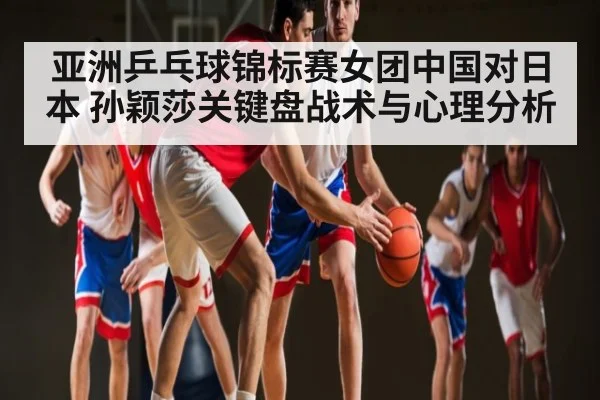 亚洲乒乓球锦标赛女团中国对日本 孙颖莎关键盘战术与心理分析