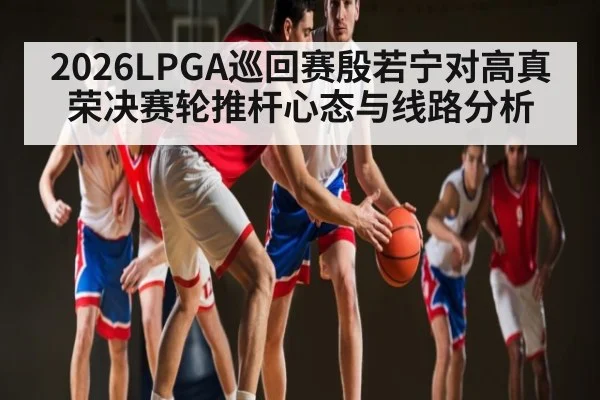 2026LPGA巡回赛殷若宁对高真荣决赛轮推杆心态与线路分析